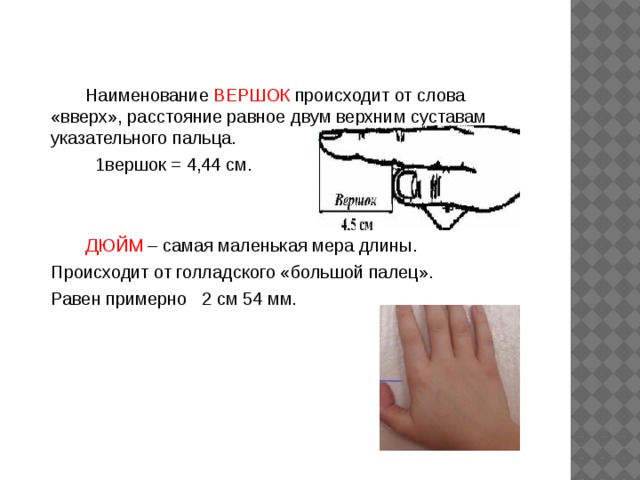 Наименование ВЕРШОК происходит от слова «вверх», расстояние равное двум верхним суставам указательного пальца.  1вершок = 4,44 см.  ДЮЙМ – самая маленькая мера длины.  Происходит от голладского «большой палец».  Равен примерно 2 см 54 мм.