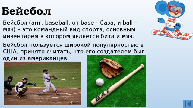 Бейсбол Бейсбол (анг. baseball, от base – база, и ball – мяч) – это командный вид спорта, основным инвентарем в котором является бита и мяч.  Бейсбол пользуется широкой популярностью в США, принято считать, что его создателем был один из американцев. 