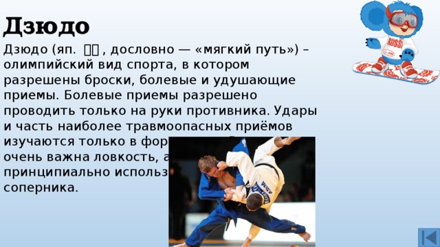 Дзюдо Дзюдо (яп. 柔道 , дословно — «мягкий путь») – олимпийский вид спорта, в котором разрешены броски, болевые и удушающие приемы. Болевые приемы разрешено проводить только на руки противника. Удары и часть наиболее травмоопасных приёмов изучаются только в форме ката. В дзюдо очень важна ловкость, а также принципиально использование силы соперника. 