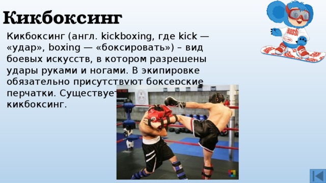 Кикбоксинг Кикбоксинг (англ. kickboxing, где kick — «удар», boxing — «боксировать») – вид боевых искусств, в котором разрешены удары руками и ногами. В экипировке обязательно присутствуют боксерские перчатки. Существует мужской и женский кикбоксинг. 