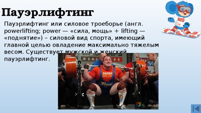 Пауэрлифтинг  Пауэрлифтинг или силовое троеборье (англ. powerlifting; power — «сила, мощь» + lifting — «поднятие») – силовой вид спорта, имеющий главной целью овладение максимально тяжелым весом. Существует мужской и женский пауэрлифтинг. 