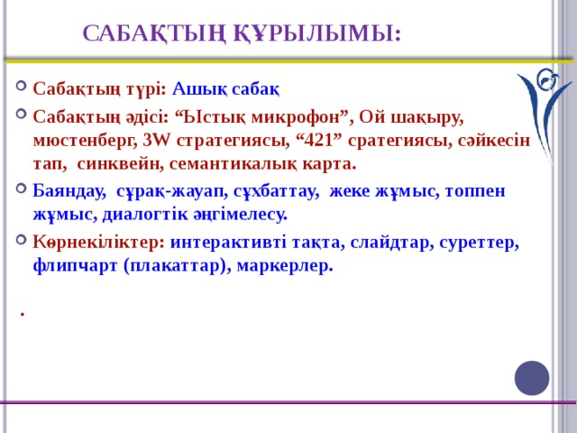 САБАҚТЫҢ ҚҰРЫЛЫМЫ: Сабақтың түрі: Ашық сабақ Сабақтың әдісі: “Ыстық микрофон”, Ой шақыру, мюстенберг, 3W стратегиясы, “421” сратегиясы, сәйкесін тап, синквейн, семантикалық карта. Баяндау, сұрақ-жауап, сұхбаттау, жеке жұмыс, топпен жұмыс, диалогтік әңгімелесу. Көрнекіліктер: интерактивті тақта, слайдтар, суреттер, флипчарт (плакаттар), маркерлер.  .