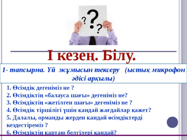 І кезең. Білу. 1- тапсырма. Үй жұмысын тексеру (ыстық микрофон әдісі арқылы) 1. Өсімдік дегеніміз не ? 2. Өсімдіктің «балауса шағы» дегеніміз не? 3. Өсімдіктің «жетілген шағы» дегеніміз не ? 4. Өсімдік тіршілігі үшін қандай жағдайлар қажет? 5. Далалы, орманды жерден қандай өсімдіктерді кездестіреміз ? 6. Өсімдіктің қартаю белгілері қандай?