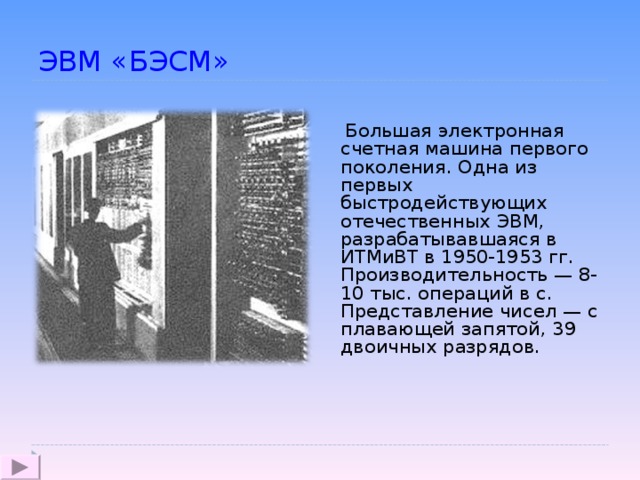 ЭВМ «БЭСМ»   Большая электронная счетная машина первого поколения. Одна из первых быстродействующих отечественных ЭВМ, разрабатывавшаяся в ИТМиВТ в 1950-1953 гг. Производительность — 8-10 тыс. операций в с. Представление чисел — с плавающей запятой, 39 двоичных разрядов.