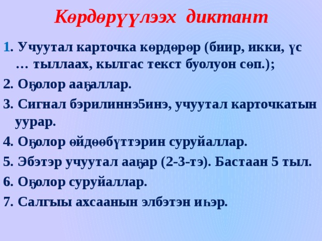 Көрдөрүүлээх диктант 1 . Учуутал карточка көрдөрөр (биир, икки, үс … тыллаах, кылгас текст буолуон сөп.); 2. Оҕолор ааҕаллар. 3. Сигнал бэрилиннэ5инэ, учуутал карточкатын уурар. 4. Оҕолор өйдөөбүттэрин суруйаллар. 5. Эбэтэр учуутал ааҕар (2-3-тэ). Бастаан 5 тыл. 6. Оҕолор суруйаллар. 7. Салгыы ахсаанын элбэтэн иһэр.