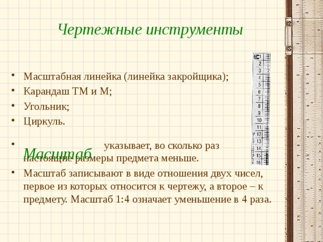 Чертежные инструменты Масштабная линейка (линейка закройщика); Карандаш ТМ и М; Угольник; Циркуль.  указывает, во сколько раз настоящие размеры предмета меньше. Масштаб записывают в виде отношения двух чисел, первое из которых относится к чертежу, а второе – к предмету. Масштаб 1:4 означает уменьшение в 4 раза. Масштаб