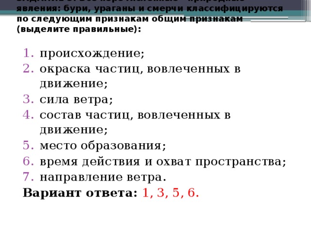 ЗАДАНИЕ  3. Все  перечисленные  природные явления:  бури,  ураганы  и  смерчи  классифицируются  по  следующим  признакам  общим  признакам  (выделите  правильные):   происхождение;  окраска частиц, вовлеченных в движение;  сила ветра;  состав частиц, вовлеченных в движение;  место образования;  время действия и охват пространства; направление ветра.  Вариант ответа: 1, 3, 5, 6.