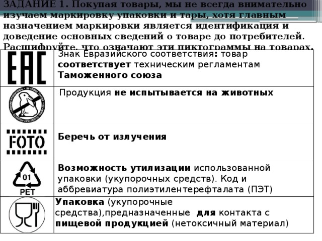 ЗАДАНИЕ 1. Покупая товары, мы не всегда внимательно изучаем маркировку упаковки и тары, хотя главным назначением маркировки является идентификация и доведение основных сведений о товаре до потребителей . Расшифруйте, что означают эти пиктограммы на товарах.   Знак Евразийского соответствия : товар соответствует техническим регламентам Таможенного союза Продукция не испытывается на животных Беречь от излучения Возможность утилизации использованной упаковки  (укупорочных  средств). Код и аббревиатура полиэтилентерефталата (ПЭТ) Упаковка (укупорочные  средства),предназначенные для контакта с пищевой продукцией (нетоксичный материал)