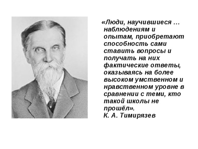 «Люди, научившиеся … наблюдениям и опытам, приобретают способность сами ставить вопросы и получать на них фактические ответы, оказываясь на более высоком умственном и нравственном уровне в сравнении с теми, кто такой школы не прошёл».  К. А. Тимирязев