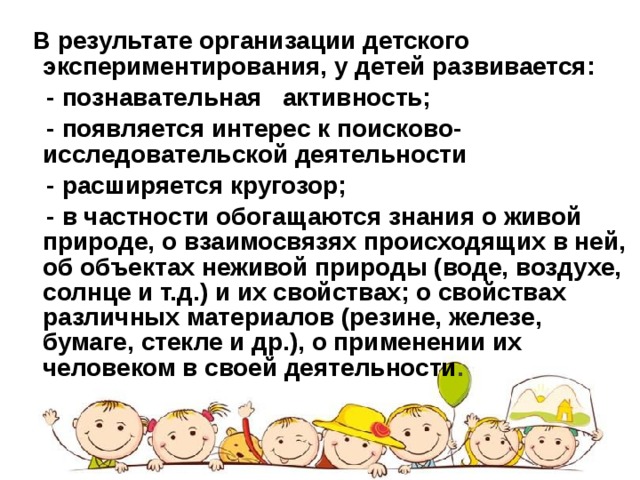 В результате организации детского экспериментирования, у детей развивается:  - познавательная активность;  - появляется интерес к поисково-исследовательской деятельности  - расширяется кругозор;  - в частности обогащаются знания о живой природе, о взаимосвязях происходящих в ней, об объектах неживой природы (воде, воздухе, солнце и т.д.) и их свойствах; о свойствах различных материалов (резине, железе, бумаге, стекле и др.), о применении их человеком в своей деятельности .