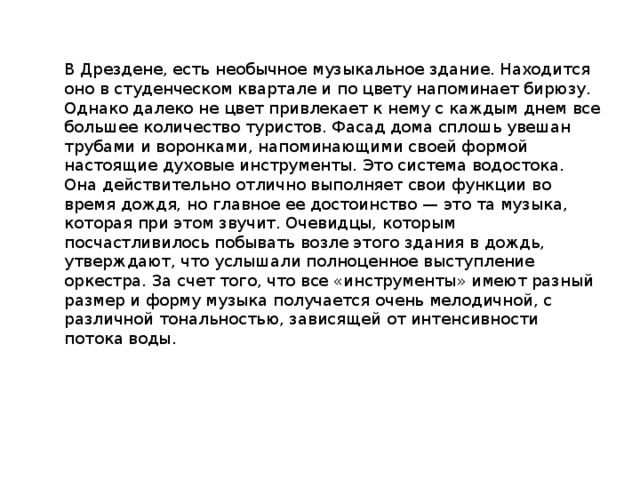 В Дрездене, есть необычное музыкальное здание. Находится оно в студенческом квартале и по цвету напоминает бирюзу. Однако далеко не цвет привлекает к нему с каждым днем все большее количество туристов. Фасад дома сплошь увешан трубами и воронками, напоминающими своей формой настоящие духовые инструменты. Это система водостока. Она действительно отлично выполняет свои функции во время дождя, но главное ее достоинство — это та музыка, которая при этом звучит. Очевидцы, которым посчастливилось побывать возле этого здания в дождь, утверждают, что услышали полноценное выступление оркестра. За счет того, что все «инструменты» имеют разный размер и форму музыка получается очень мелодичной, с различной тональностью, зависящей от интенсивности потока воды.