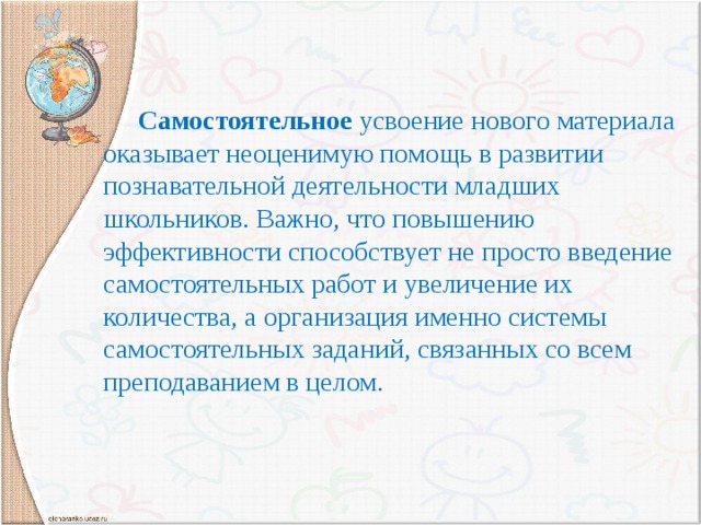 Самостоятельное усвоение нового материала оказывает неоценимую помощь в развитии познавательной деятельности младших школьников. Важно, что повышению эффективности способствует не просто введение самостоятельных работ и увеличение их количества, а организация именно системы самостоятельных заданий, связанных со всем преподаванием в целом.