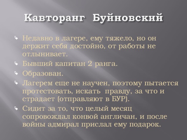 Недавно в лагере, ему тяжело, но он держит себя достойно, от работы не отлынивает. Бывший капитан 2 ранга. Образован. Лагерем еще не научен, поэтому пытается протестовать, искать правду, за что и страдает (отправляют в БУР). Сидит за то, что целый месяц сопровождал конвой англичан, и после войны адмирал прислал ему подарок.