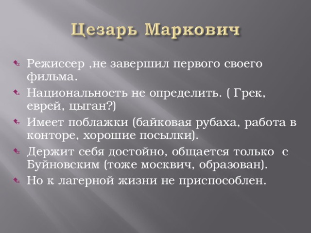 Режиссер ,не завершил первого своего фильма. Национальность не определить. ( Грек, еврей, цыган?) Имеет поблажки (байковая рубаха, работа в конторе, хорошие посылки). Держит себя достойно, общается только с Буйновским (тоже москвич, образован). Но к лагерной жизни не приспособлен.