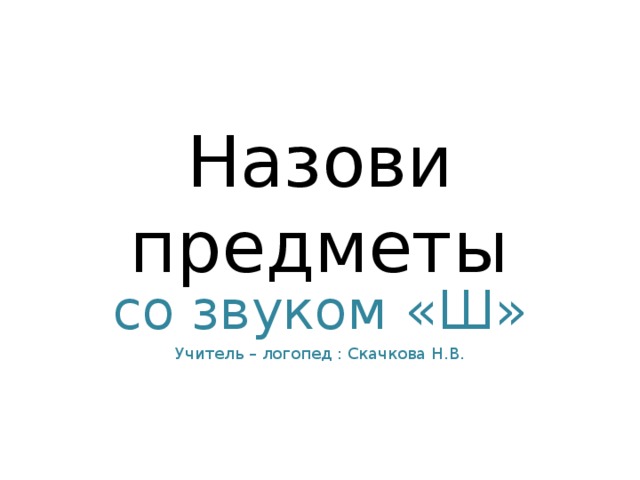 Назови предметы со звуком «Ш» Учитель – логопед : Скачкова Н.В.