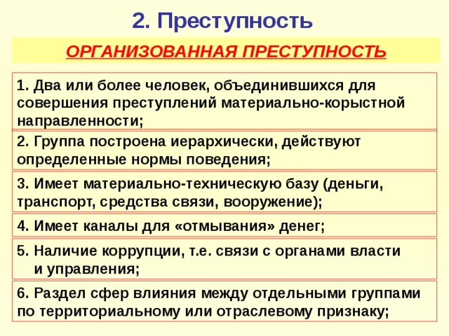 2. Преступность ОРГАНИЗОВАННАЯ ПРЕСТУПНОСТЬ 1. Два или более человек, объединившихся для совершения преступлений материально-корыстной направленности; 2. Группа построена иерархически, действуют определенные нормы поведения; 3. Имеет материально-техническую базу (деньги, транспорт, средства связи, вооружение); 4. Имеет каналы для «отмывания» денег; 5 . Наличие коррупции, т.е. связи с органами власти и управления; 6. Раздел сфер влияния между отдельными группами по территориальному или отраслевому признаку;