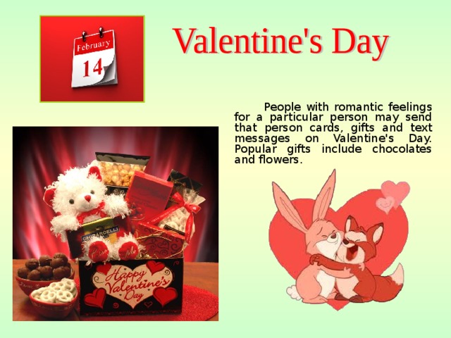 People with romantic feelings for a particular person may send that person cards, gifts and text messages on Valentine's Day. Popular gifts include chocolates and flowers.