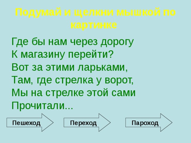 Подумай и щелкни мышкой по картинке  Где бы нам через дорогу К магазину перейти? Вот за этими ларьками, Там, где стрелка у ворот, Мы на стрелке этой сами Прочитали...  Пешеход Переход Пароход