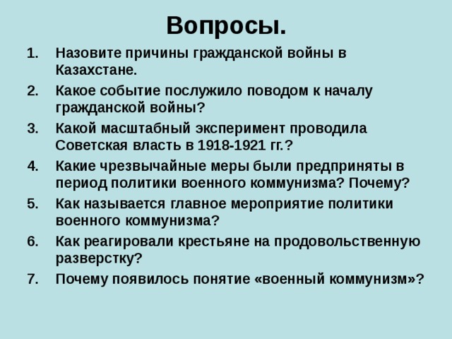 Вопросы. Назовите причины гражданской войны в Казахстане. Какое событие послужило поводом к началу гражданской войны? Какой масштабный эксперимент проводила Советская власть в 1918-1921 гг.? Какие чрезвычайные меры были предприняты в период политики военного коммунизма? Почему? Как называется главное мероприятие политики военного коммунизма? Как реагировали крестьяне на продовольственную разверстку? Почему появилось понятие «военный коммунизм»?