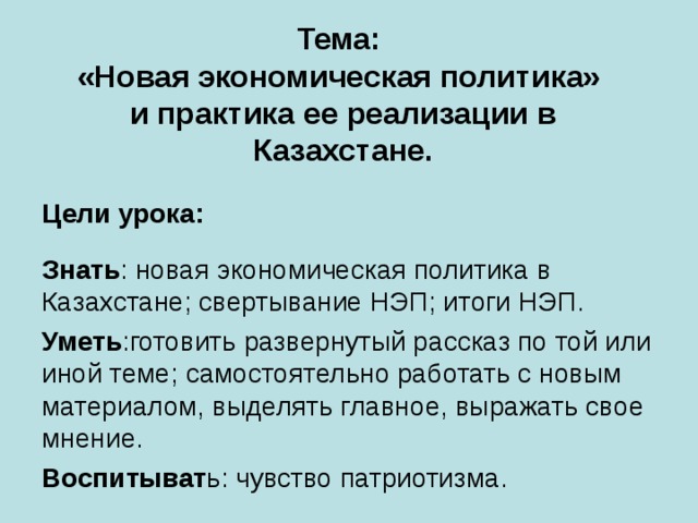 Тема:  «Новая экономическая политика»  и практика ее реализации в Казахстане. Цели урока:  Знать : новая экономическая политика в Казахстане; свертывание НЭП; итоги НЭП. Уметь :готовить развернутый рассказ по той или иной теме; самостоятельно работать с новым материалом, выделять главное, выражать свое мнение. Воспитыват ь: чувство патриотизма.