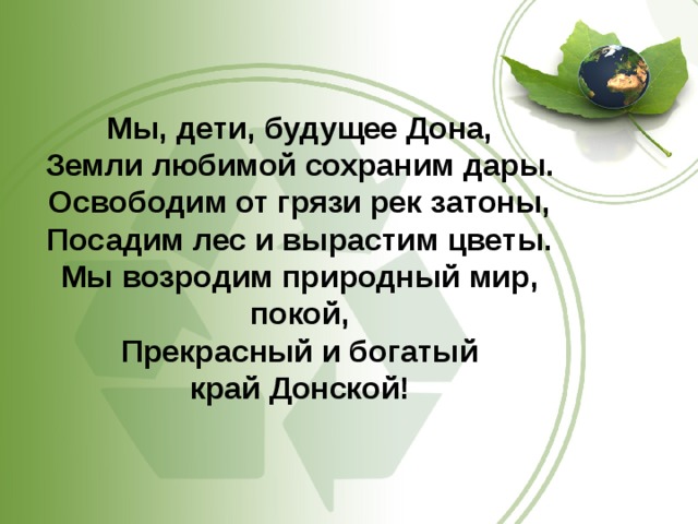 Мы, дети, будущее Дона, Земли любимой сохраним дары. Освободим от грязи рек затоны, Посадим лес и вырастим цветы. Мы возродим природный мир, покой, Прекрасный и богатый край Донской!