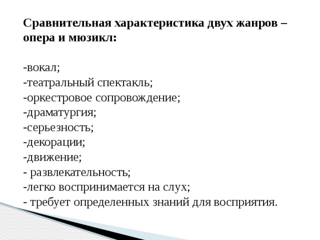 Сравнительная характеристика двух жанров – опера и мюзикл: -вокал; -театральный спектакль; -оркестровое сопровождение; -драматургия; -серьезность; -декорации; -движение; - развлекательность; -легко воспринимается на слух; - требует определенных знаний для восприятия.