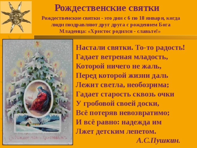 Рождественские святки Рождественские святки - это дни с 6 по 18 января, когда люди поздравляют друг друга с рождением Бога Младенца: «Христос родился - славьте!» Настали святки. То-то радость! Гадает ветреная младость, Которой ничего не жаль, Перед которой жизни даль Лежит светла, необозрима; Гадает старость сквозь очки У гробовой своей доски, Всё потеряв невозвратимо; И всё равно: надежда им Лжет детским лепетом.  А.С.Пушкин.