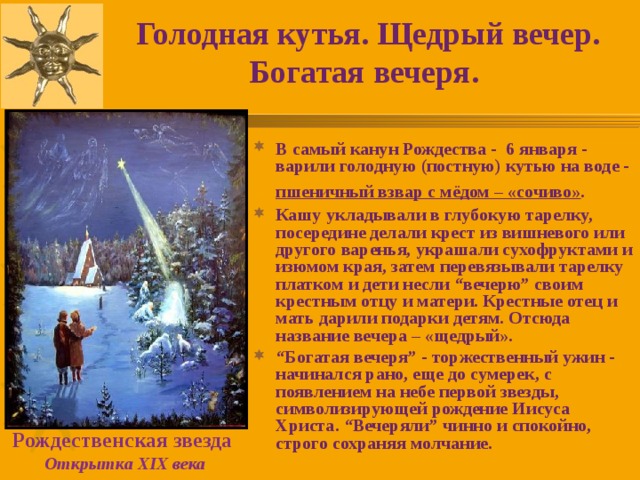 Голодная кутья. Щедрый вечер. Богатая вечеря.  В самый канун Рождества - 6 января - варили голодную (постную) кутью на воде - пшеничный взвар с мёдом – «сочиво» .  Кашу укладывали в глубокую тарелку, посередине делали крест из вишневого или другого варенья, украшали сухофруктами и изюмом края, затем перевязывали тарелку платком и дети несли “вечерю” своим крестным отцу и матери. Крестные отец и мать дарили подарки детям. Отсюда название вечера – «щедрый». “ Богатая вечеря” - торжественный ужин - начинался рано, еще до сумерек, с появлением на небе первой звезды, символизирующей рождение Иисуса Христа. “Вечеряли” чинно и спокойно, строго сохраняя молчание. Рождественская звезда  Открытка XIX века