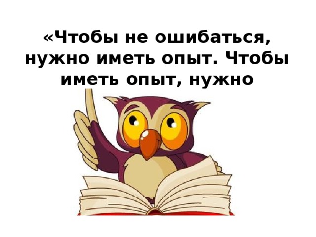 «Чтобы не ошибаться, нужно иметь опыт. Чтобы иметь опыт, нужно ошибаться»