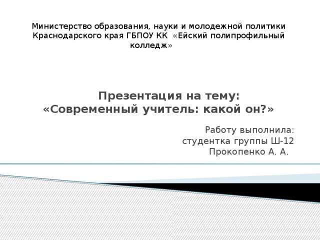 Министерство образования, науки и молодежной политики Краснодарского края ГБПОУ КК «Ейский полипрофильный колледж»  Презентация на тему:  «Современный учитель: какой он?» Работу выполнила: студентка группы Ш-12 Прокопенко А. А.