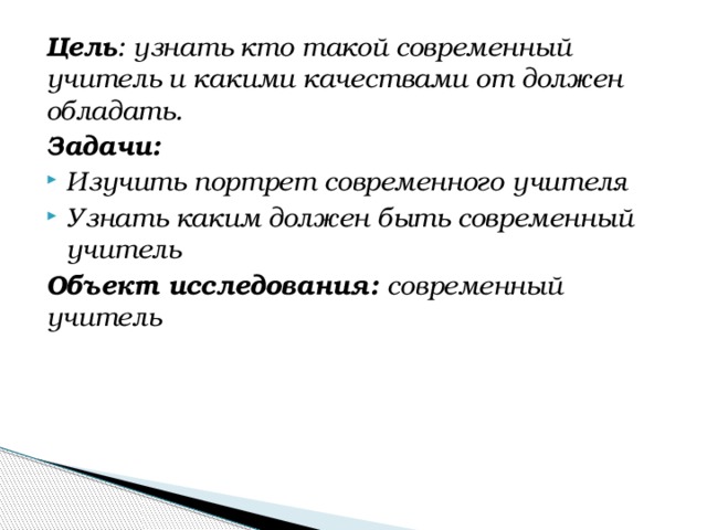 Цель : узнать кто такой современный учитель и какими качествами от должен обладать. Задачи: Изучить портрет современного учителя Узнать каким должен быть современный учитель Объект исследования: современный учитель