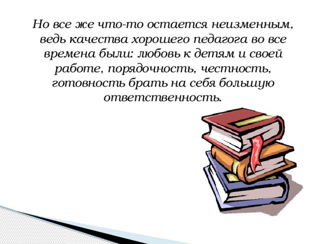 Но все же что-то остается неизменным, ведь качества хорошего педагога во все времена были: любовь к детям и своей работе, порядочность, честность, готовность брать на себя большую ответственность.