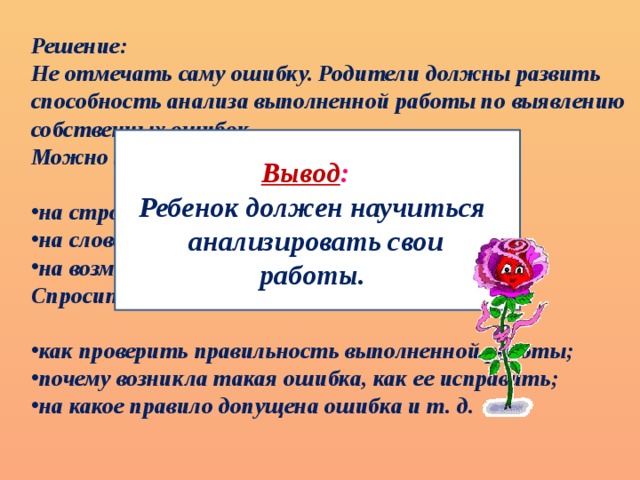 Решение: Не отмечать саму ошибку. Родители должны развить способность анализа выполненной работы по выявлению собственных ошибок. Можно направить восприятие ребенка:  на строчку, в которой допущена ошибка; на слово, написанное с ошибкой; на возможность появления какой-то ошибки; Спросить его:  как проверить правильность выполненной работы; почему возникла такая ошибка, как ее исправить; на какое правило допущена ошибка и т. д. Вывод : Ребенок должен научиться  анализировать свои работы.