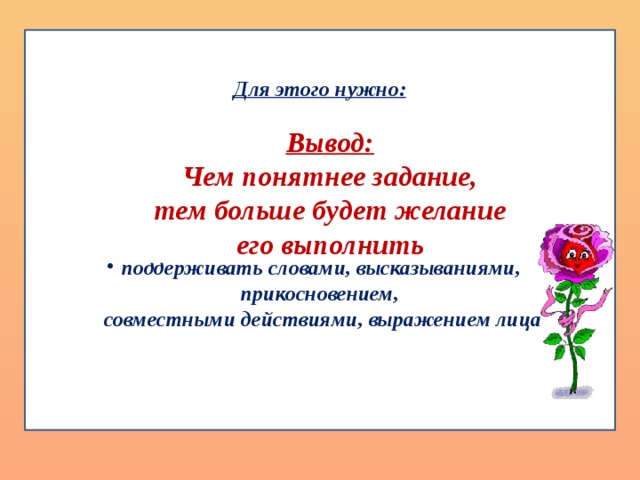 Для этого нужно:  опираться на сильные стороны ребенка; помогать ребенку разбивать большие задания на мелкие части, с которыми он может справиться; создавать ситуации гарантированного успеха; проявлять веру в ребенка; поддерживать словами, высказываниями, прикосновением,  совместными действиями, выражением лица    Решение:   Для младшего школьника при выполнении домашних заданий очень важно иметь удобное, красивое рабочее место, красивые ручки, тетради и др.  Родители, занимаясь своим делом, должны быть рядом, всегда готовые помочь в самостоятельной работе ребенка.  Возможность поговорить с мамой по поводу трудного задания – очень важный момент. Обратная связь всегда должна быть положительной, нужно использовать для этого навык «активного переформулирования».  Старайтесь, чтобы ребенку было все понятно, что ему надо сделать и как. Найдите, за что его можно похвалить, так как для нормального развития ребенок нуждается в психологической поддержке. Вывод: Чем понятнее задание,  тем больше будет желание его выполнить