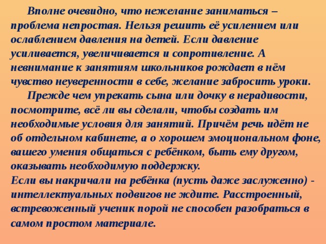 Вполне очевидно, что нежелание заниматься – проблема непростая. Нельзя решить её усилением или ослаблением давления на детей. Если давление усиливается, увеличивается и сопротивление. А невнимание к занятиям школьников рождает в нём чувство неуверенности в себе, желание забросить уроки.  Прежде чем упрекать сына или дочку в нерадивости, посмотрите, всё ли вы сделали, чтобы создать им необходимые условия для занятий. Причём речь идёт не об отдельном кабинете, а о хорошем эмоциональном фоне, вашего умения общаться с ребёнком, быть ему другом, оказывать необходимую поддержку. Если вы накричали на ребёнка (пусть даже заслуженно) - интеллектуальных подвигов не ждите. Расстроенный, встревоженный ученик порой не способен разобраться в самом простом материале .