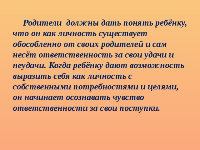 Родители должны дать понять ребёнку, что он как личность существует обособленно от своих родителей и сам несёт ответственность за свои удачи и неудачи. Когда ребёнку дают возможность выразить себя как личность с собственными потребностями и целями, он начинает осознавать чувство ответственности за свои поступки.