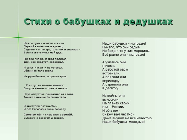 Стихи о бабушках и дедушках На все руки – и швец и жнец, Первый каменщик и кузнец, Садовник и пахарь, плотник и знахарь – Всё на свете умел мой дед… Грядки полол, огород поливал, Дом, как следует, содержал. И сеял, и жал, и не уставал. Обжимая тело снопа Не руки болели, а ручка серпа. … И вдруг на пахоте занемог. Откуда немочь – понять не мог. Плуг отпустил, покраснел от стыда, Такого с ним не было никогда. И выступил пот на лбу., И лёг Хагипап в свою борозду. Семенем лёг и смешался с землёй, С лесом, с берегом и травой. Наши бабушки – молодые! Ничего, что они седые. Не беда, что у них морщины, Всё равно они – молодые! А учились они ночами, А работой зарю встречали, А плясали они вприсядку, А стреляли они в десятку! Из войны они выносили На плечах своих пол – России. И об этом - Скажу вам честно - Даже внукам не всё известно. Наши бабушки- молодые!