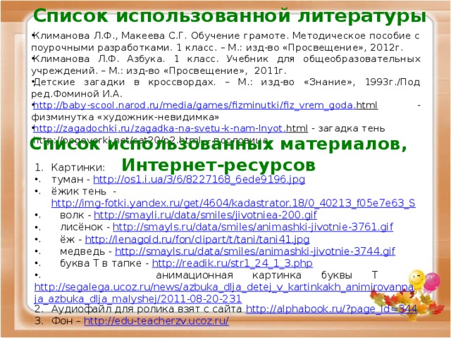 Список использованной литературы Климанова Л.Ф., Макеева С.Г. Обучение грамоте. Методическое пособие с поурочными разработками. 1 класс. – М.: изд-во «Просвещение», 2012г. Климанова Л.Ф. Азбука. 1 класс. Учебник для общеобразовательных учреждений. – М.: изд-во «Просвещение», 2011г. Детские загадки в кроссвордах. – М.: изд-во «Знание», 1993г./Под ред.Фоминой И.А. http :// baby - scool . narod . ru / media / games / fizminutki / fiz _ vrem _ goda . html  - физминутка «художник-невидимка» http :// zagadochki . ru / zagadka - na - svetu - k - nam - lnyot . html  - загадка тень http://pogovorki.net/cat20/p2.html - пословица  Список использованных материалов, Интернет-ресурсов