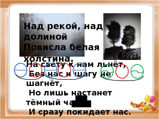 Над рекой, над долиной Повисла белая холстина . / На свету к нам льнёт,  Без нас и шагу не шагнёт,  Но лишь настанет тёмный час -  И сразу покидает нас.