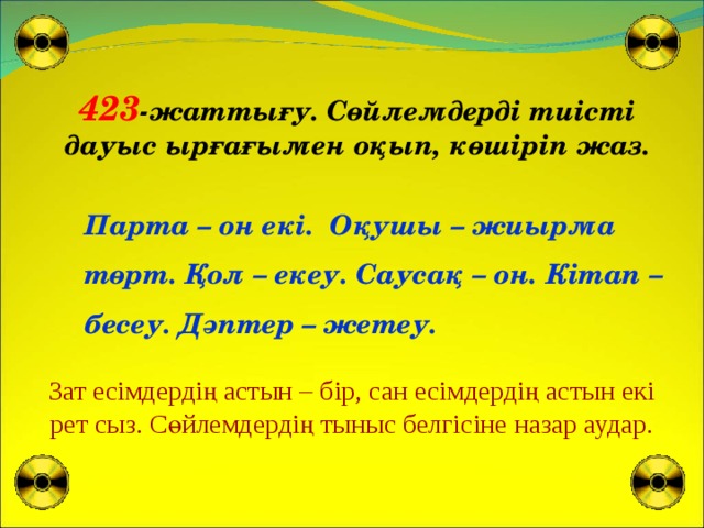 423 -жаттығу. Сөйлемдерді тиісті дауыс ырғағымен оқып, көшіріп жаз. Парта – он екі. Оқушы – жиырма төрт. Қол – екеу. Саусақ – он. Кітап – бесеу. Дәптер – жетеу. Зат есімдердің астын – бір, сан есімдердің астын екі рет сыз. Сөйлемдердің тыныс белгісіне назар аудар.