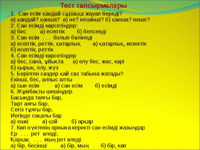 Тест тапсырмалары Сан есім қандай сұраққа жауап береді? а) қандай? қанша? ә) не? нешінші? б) қанша? неше? 2. Сан есімді көрсетіңдер: а) бес ә) есептік б) белсенді 3. Сан есім . . . болып бөлінеді а) есептік, реттік, қатарлық ә) қатарлық, кезектік б) есептік, реттік 4. Сан есімді көрсетіңдер а) бес, сана, ұйықта ә) елу бес, жас, кәрі б) қырық, елу, жүз 5. Берілген сөздер қай сөз табына жатады? Екінші, бес, алпыс алты а) сын есім ә) сан есім б) есімді 6. Жұмбақты шешіңдер. Басында таяғы бар, Төрт аяғы бар, Сегіз тұяғы бар, Иегінде сақалы бар а) ешкі ә) қой б) арқар 7. Көп нүктенің орнына керекті сан есімді жазыңдар Ер . . . рет өледі, Қорқақ . . . мың рет өледі. а) бір, бесінші ә) бір, мың б) бір, көп