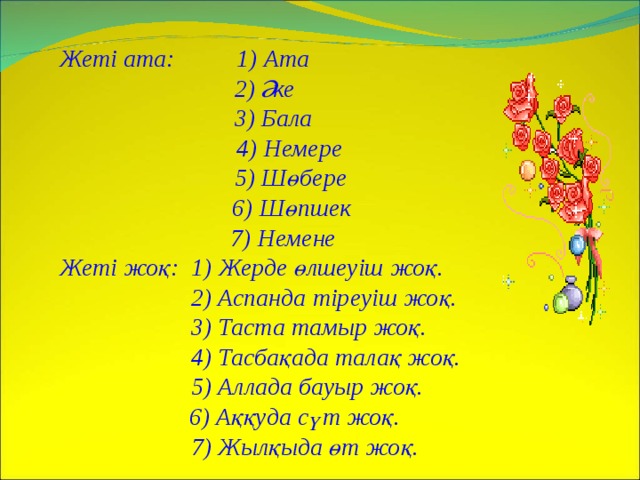 Жеті ата: 1) Ата   2) Әке   3) Бала    4) Немере   5) Шөбере  6) Шөпшек    7) Немене Жеті жоқ: 1) Жерде өлшеуіш жоқ.   2) Аспанда тіреуіш жоқ.   3) Таста тамыр жоқ.   4) Тасбақада талақ жоқ.   5) Аллада бауыр жоқ.  6) Аққуда сүт жоқ.   7) Жылқыда өт жоқ.