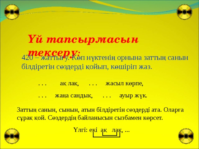 Үй тапсырмасын тексеру : 420 – жаттығу. Көп нүктенің орнына заттың санын білдіретін сөздерді қойып, көшіріп жаз.  . . . ақ лақ, . . . жасыл көрпе,  . . . жаңа сандық, . . . ауыр жүк. Заттың санын, сынын, атын білдіретін сөздерді ата. Оларға сұрақ қой. Сөздердің байланысын сызбамен көрсет.  Үлгі: екі ақ лақ, ...