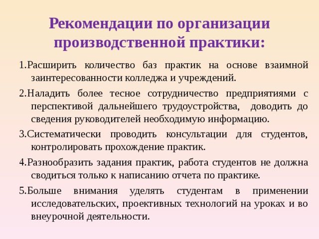    Рекомендации по организации производственной практики:   1.Расширить количество баз практик на основе взаимной заинтересованности колледжа и учреждений. 2.Наладить более тесное сотрудничество предприятиями с перспективой дальнейшего трудоустройства, доводить до сведения руководителей необходимую информацию. 3.Систематически проводить консультации для студентов, контролировать прохождение практик. 4.Разнообразить задания практик, работа студентов не должна сводиться только к написанию отчета по практике. 5.Больше внимания уделять студентам в применении исследовательских, проективных технологий на уроках и во внеурочной деятельности.