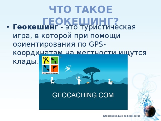 Что такое геокешинг? Геокешинг  - это туристическая игра, в которой при помощи ориентирования по GPS-координатам на местности ищутся клады. Для перехода к содержанию  