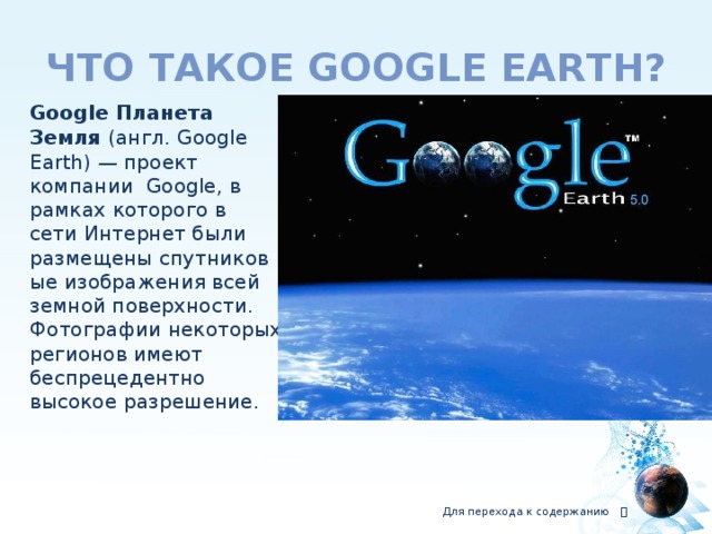 что такое Google earth?  Google Планета Земля  (англ. Google Earth) — проект компании  Google, в рамках которого в сети Интернет были размещены спутниковые изображения всей земной поверхности. Фотографии некоторых регионов имеют беспрецедентно высокое разрешение. Для перехода к содержанию  