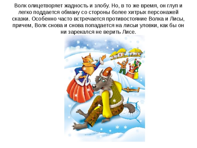 Волк олицетворяет жадность и злобу. Но, в то же время, он глуп и легко поддается обману со стороны более хитрых персонажей сказки. Особенно часто встречается противостояние Волка и Лисы, причем, Волк снова и снова попадается на лисьи уловки, как бы он ни зарекался не верить Лисе.