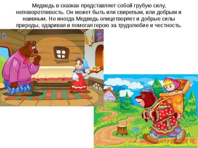 Медведь в сказках представляет собой грубую силу, неповоротливость. Он может быть или свирепым, или добрым и наивным. Но иногда Медведь олицетворяет и добрые силы природы, одаривая и помогая герою за трудолюбие и честность.