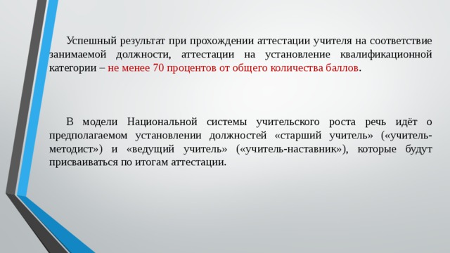 Успешный результат при прохождении аттестации учителя на соответствие занимаемой должности, аттестации на установление квалификационной категории – не менее 70 процентов от общего количества баллов . В модели Национальной системы учительского роста речь идёт о предполагаемом установлении должностей «старший учитель» («учитель-методист») и «ведущий учитель» («учитель-наставник»), которые будут присваиваться по итогам аттестации.