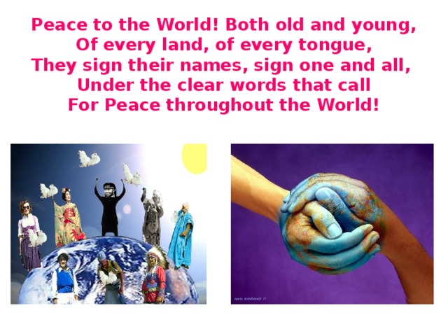 Peace to the World! Both old and young,  Of every land, of every tongue,  They sign their names, sign one and all,  Under the clear words that call  For Peace throughout the World!